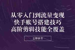 （14313期）从零入门到流量变现，快手账号搭建技巧，高阶剪辑技能全覆盖