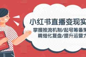 （14189期）小红书直播变现实操：掌握推流机制/起号筹备策略/精细化复盘/提升运营力