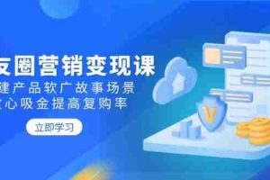 （14162期）朋友圈营销变现课：构建产品软广故事场景，攻心吸金提高复购率