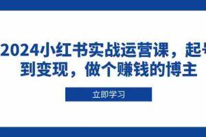 （13841期）2024小红书实战运营课，起号到变现，做个赚钱的博主