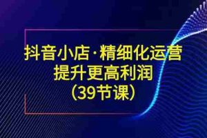 （8850期）抖音小店·精细化运营：提升·更高利润（39节课）