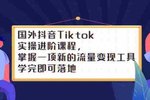 (2333期)国外抖音Tiktok实操进阶课程,掌握一项新的流量变现工具,学完即可落地