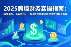 （16874期）2025跨境财务实操指南：精准理账、高效算钱，一套清晰的跨境电商财务管理解决方案